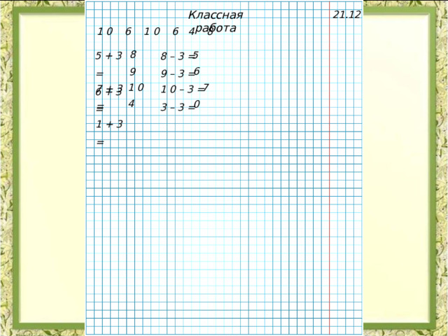 Классная работа 21.12 1 0 6 1 0 6 4 8 5 + 3 = 6 + 3 =  8 – 3 = 9 – 3 = 8 5 6 9 7 + 3 = 1 + 3 = 1 0 – 3 = 3 – 3 = 1 0 7 4 0 