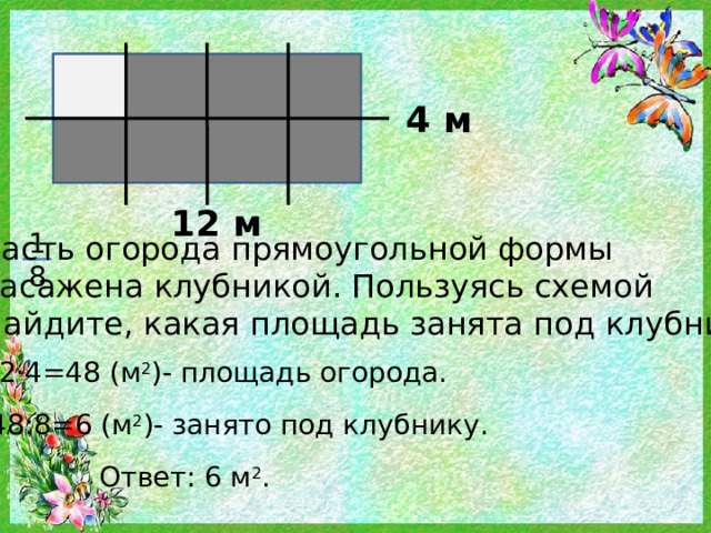 4 м 12 м 1 8 часть огорода прямоугольной формы засажена клубникой. Пользуясь схемой найдите, какая площадь занята под клубнику? 12·4=48 (м 2 )- площадь огорода. 48:8=6 (м 2 )- занято под клубнику. Ответ: 6 м 2 . 