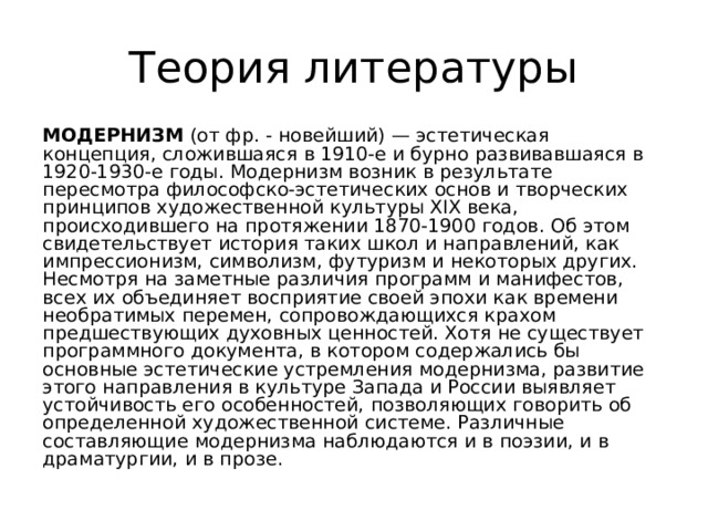 Теория литературы МОДЕРНИЗМ (от фр. - новейший) — эстетическая концепция, сложившаяся в 1910-е и бурно развивавшаяся в 1920-1930-е годы. Модернизм возник в результате пересмотра философско-эстетических основ и творческих принципов художественной культуры XIX века, происходившего на протяжении 1870-1900 годов. Об этом свидетельствует история таких школ и направлений, как импрессионизм, символизм, футуризм и некоторых других. Несмотря на заметные различия программ и манифестов, всех их объединяет восприятие своей эпохи как времени необратимых перемен, сопровождающихся крахом предшествующих духовных ценностей. Хотя не существует программного документа, в котором содержались бы основные эстетические устремления модернизма, развитие этого направления в культуре Запада и России выявляет устойчивость его особенностей, позволяющих говорить об определенной художественной системе. Различные составляющие модернизма наблюдаются и в поэзии, и в драматургии, и в прозе. 