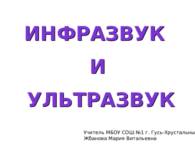 Инфразвук  И  ультразвук Учитель МБОУ СОШ №1 г. Гусь-Хрустальный Жбанова Мария Витальевна  