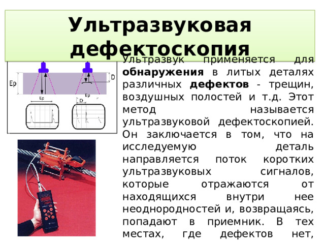 Ультразвуковая дефектоскопия Ультразвук применяется для обнаружения в литых деталях различных дефектов - трещин, воздушных полостей и т.д. Этот метод называется ультразвуковой дефектоскопией. Он заключается в том, что на исследуемую деталь направляется поток коротких ультразвуковых сигналов, которые отражаются от находящихся внутри нее неоднородностей и, возвращаясь, попадают в приемник. В тех местах, где дефектов нет, сигналы проходят сквозь деталь без существенного отражения и соответственно не регистрируются приемником.  