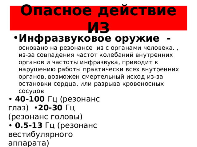 Опасное действие ИЗ Инфразвуковое оружие - основано на резонансе из с органами человека. , из-за совпадения частот колебаний внутренних органов и частоты инфразвука, приводит к нарушению работы практически всех внутренних органов, возможен смертельный исход из-за остановки сердца, или разрыва кровеносных сосудов • 40-100 Гц (резонанс глаз) • 20-30 Гц (резонанс головы)  • 0.5-13 Гц (резонанс вестибулярного аппарата)  • 4-6 Гц (резонанс сердца)  • 2-3 Гц (резонанс желудка)  • 2-4 Гц ( резонанс кишечника )  • 6-8 Гц (резонанс почек)  • 2-5 Гц (резонанс рук) 
