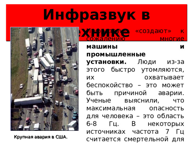 Инфразвук в технике Инфразвук- «создают» к сожалению многие машины и промышленные установки. Люди из-за этого быстро утомляются, их охватывает беспокойство – это может быть причиной аварии. Ученые выяснили, что максимальная опасность для человека – это область 6-8 Гц. В некоторых источниках частота 7 Гц считается смертельной для человека при соответствующих уровнях звукового давления. Крупная авария в США.  