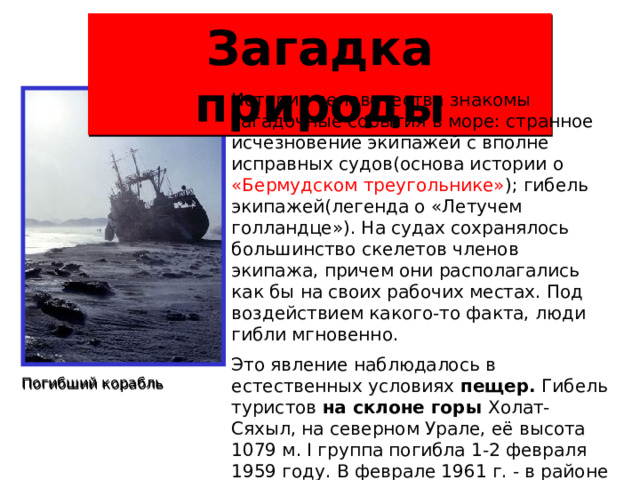 Загадка природы Истории человечества знакомы загадочные события в море: странное исчезновение экипажей с вполне исправных судов(основа истории о «Бермудском треугольнике» ); гибель экипажей(легенда о «Летучем голландце»). На судах сохранялось большинство скелетов членов экипажа, причем они располагались как бы на своих рабочих местах. Под воздействием какого-то факта, люди гибли мгновенно. Это явление наблюдалось в естественных условиях пещер. Гибель туристов на склоне горы Холат-Сяхыл, на северном Урале, её высота 1079 м. I группа погибла 1-2 февраля 1959 году. В феврале 1961 г. - в районе этой горы погибла еще одна группа туристов. В 2003 г. - здесь же разбился вертолет, люди спаслись чудом. Погибший корабль  