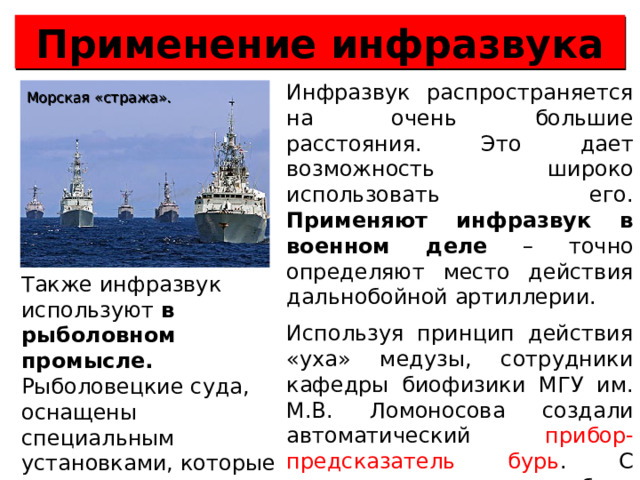 Применение инфразвука Инфразвук распространяется на очень большие расстояния. Это дает возможность широко использовать его. Применяют инфразвук в военном деле – точно определяют место действия дальнобойной артиллерии. Используя принцип действия «уха» медузы, сотрудники кафедры биофизики МГУ им. М.В. Ломоносова создали автоматический прибор-предсказатель бурь . С помощью этого прибора теперь можно узнавать о приближении шторма за 15 часов. Морская «стража». Также инфразвук используют в рыболовном промысле. Рыболовецкие суда, оснащены специальным установками, которые могут находить косяки рыб.  