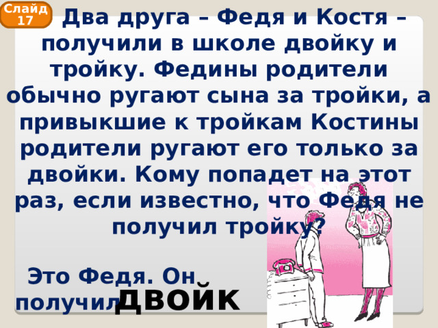  Два друга – Федя и Костя – получили в школе двойку и тройку. Федины родители обычно ругают сына за тройки, а привыкшие к тройкам Костины родители ругают его только за двойки. Кому попадет на этот раз, если известно, что Федя не получил тройку? Слайд 17 Это Федя. Он получил двойку 