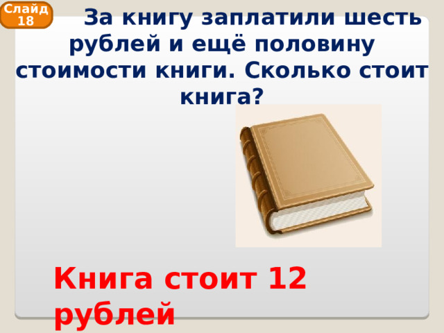  За книгу заплатили шесть рублей и ещё половину стоимости книги. Сколько стоит книга? Слайд 18 Книга стоит 12 рублей 