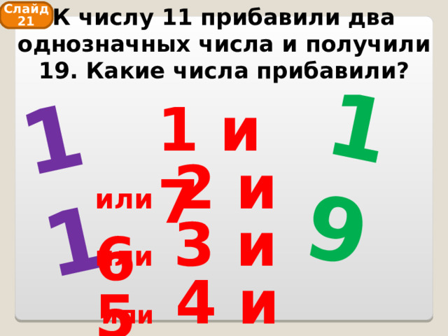 К числу 11 прибавили два однозначных числа и получили 19. Какие числа прибавили? 11 19 Слайд 21 1 и 7 или 2 и 6 или 3 и 5 или 4 и 4 