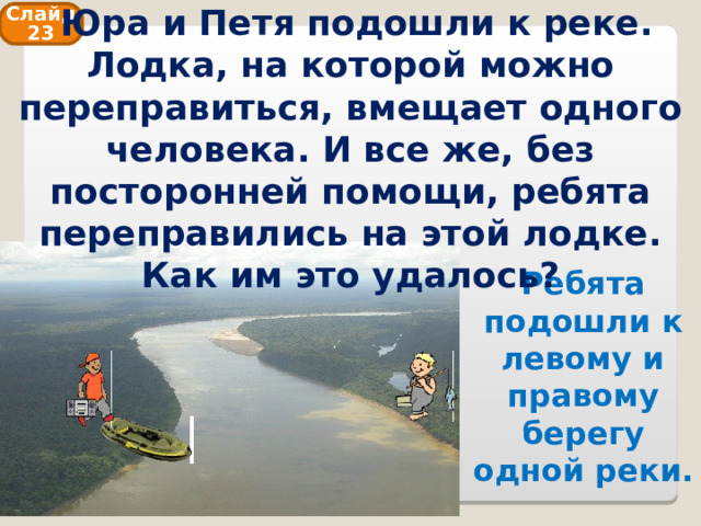  Юра и Петя подошли к реке. Лодка, на которой можно переправиться, вмещает одного человека. И все же, без посторонней помощи, ребята переправились на этой лодке. Как им это удалось? Слайд 23 Ребята подошли к левому и правому берегу одной реки. 
