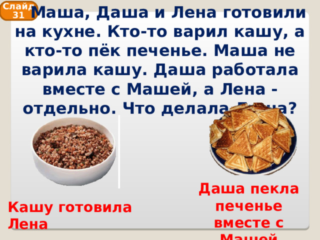  Маша, Даша и Лена готовили на кухне. Кто-то варил кашу, а кто-то пёк печенье. Маша не варила кашу. Даша работала вместе с Машей, а Лена - отдельно. Что делала Даша? Слайд 31 Даша пекла печенье вместе с Машей Кашу готовила Лена 