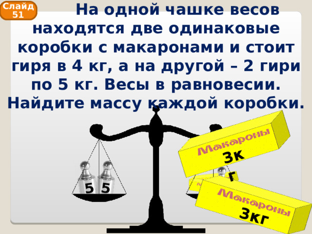  На одной чашке весов находятся две одинаковые коробки с макаронами и стоит гиря в 4 кг, а на другой – 2 гири по 5 кг. Весы в равновесии. Найдите массу каждой коробки. 3кг 3кг 5 5 Слайд 51 4 