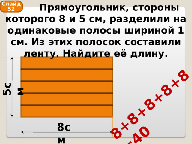  Прямоугольник, стороны которого 8 и 5 см, разделили на одинаковые полосы шириной 1 см. Из этих полосок составили ленту. Найдите её длину. 5см 8+8+8+8+8=40 Слайд 52 8см 