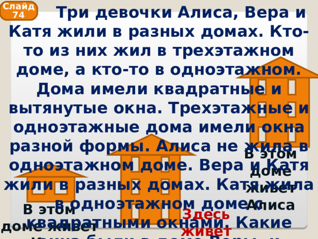  Три девочки Алиса, Вера и Катя жили в разных домах. Кто-то из них жил в трехэтажном доме, а кто-то в одноэтажном. Дома имели квадратные и вытянутые окна. Трехэтажные и одноэтажные дома имели окна разной формы. Алиса не жила в одноэтажном доме. Вера и Катя жили в разных домах. Катя жила в одноэтажном доме с квадратными окнами. Какие окна были в доме Веры, и сколько этажей имел этот дом? Слайд 74 В этом доме живет Алиса В этом доме живет Катя Здесь живет Вера 