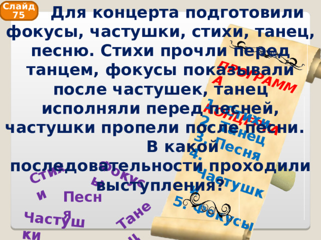  Для концерта подготовили фокусы, частушки, стихи, танец, песню. Стихи прочли перед танцем, фокусы показывали после частушек, танец исполняли перед песней, частушки пропели после песни. В какой последовательности проходили выступления? Фокусы Танец Стихи Частушки ПРОГРАММА  КОНЦЕРТА  Стихи  Танец  Песня  Частушки  Фокусы Слайд 75 Песня 