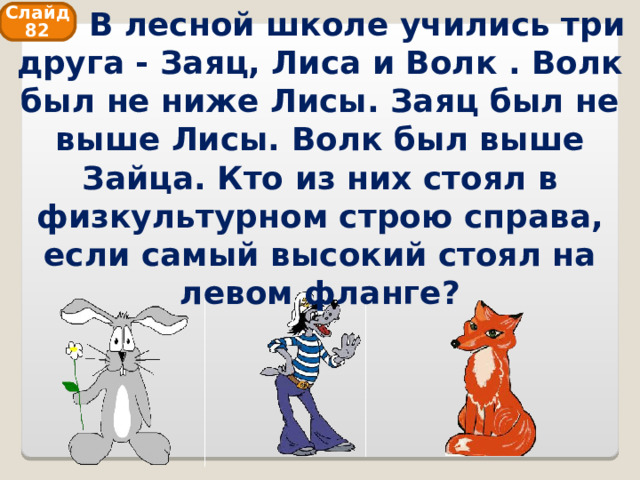    В лесной школе учились три друга - Заяц, Лиса и Волк . Волк был не ниже Лисы. Заяц был не выше Лисы. Волк был выше Зайца. Кто из них стоял в физкультурном строю справа, если самый высокий стоял на левом фланге? Слайд 82 