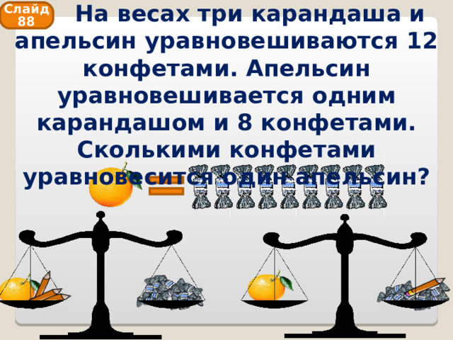  На весах три карандаша и апельсин уравновешиваются 12 конфетами. Апельсин уравновешивается одним карандашом и 8 конфетами. Сколькими конфетами уравновесится один апельсин? Слайд 88 