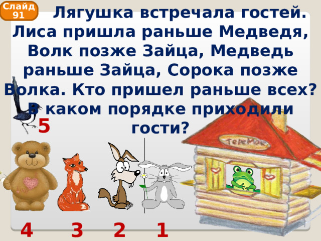  Лягушка встречала гостей. Лиса пришла раньше Медведя, Волк позже Зайца, Медведь раньше Зайца, Сорока позже Волка. Кто пришел раньше всех? В каком порядке приходили гости? Слайд 91 5 1 2 3 4 
