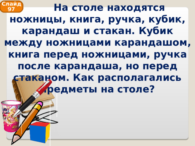  На столе находятся ножницы, книга, ручка, кубик, карандаш и стакан. Кубик между ножницами карандашом, книга перед ножницами, ручка после карандаша, но перед стаканом. Как располагались предметы на столе? Слайд 97 