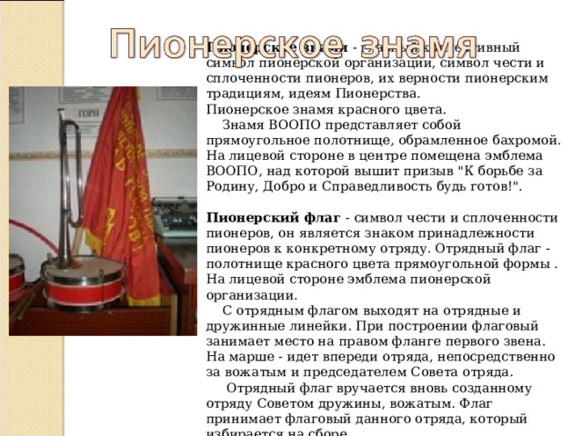 Пионерское знамя - главный коллективный символ пионерской организации, символ чести и сплоченности пионеров, их верности пионерским традициям, идеям Пионерства.  Пионерское знамя красного цвета.  Знамя ВООПО представляет собой прямоугольное полотнище, обрамленное бахромой. На лицевой стороне в центре помещена эмблема ВООПО, над которой вышит призыв 
