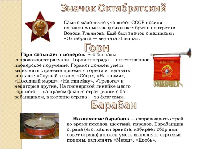 Самые маленькие учащиеся СССР носили пятиконечные звездочки октябрят с портретом Володи Ульянова. Ещё был значок с надписью: «Октябрята — внучата Ильича». Горн созывает пионеров. Его сигналы сопровождают ритуалы. Горнист отряда — ответственное пионерское поручение. Горнист должен уметь выполнять строевые приемы с горном и подавать сигналы: «Слушайте все», «Сбор», «На знамя», «Походный марш», «На линейку», «Тревога» и некоторые другие. На пионерской линейке место горниста — на правом фланге строя рядом с ба­рабанщиком, в колонне отряда — за флаговым. Назначение барабана — сопровождать строй во время походов, шествий, парадов. Барабанщик отряда (его, как и горниста, избирает сбор или совет отряда) должен уметь выполнять строевые приемы, исполнять «Марш», «Дробь». 