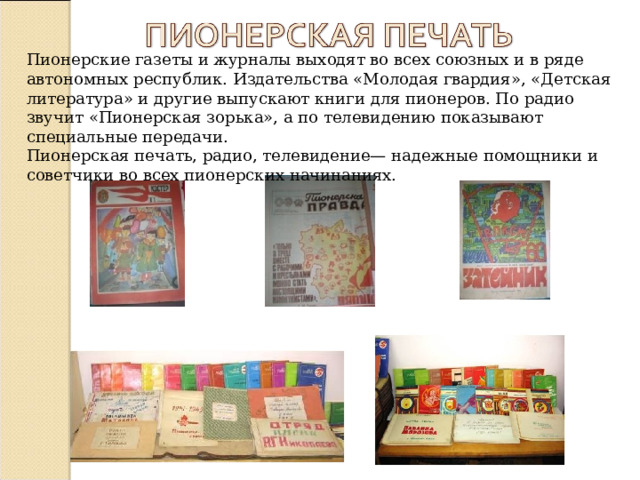 Пионерские газеты и журналы выходят во всех союзных и в ряде автономных республик. Издательства «Молодая гвардия», «Детская литература» и другие выпускают книги для пионеров. По радио звучит «Пионерская зорька», а по телевидению показывают специальные передачи.  Пионерская печать, радио, телевидение— надежные помощники и советчики во всех пионерских начинаниях. 