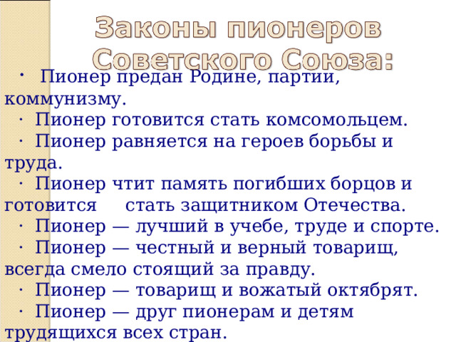 · Пионер предан Родине, партии, коммунизму. · Пионер готовится стать комсомольцем. · Пионер равняется на героев борьбы и труда. · Пионер чтит память погибших борцов и готовится стать защитником Отечества. · Пионер — лучший в учебе, труде и спорте. · Пионер — честный и верный товарищ, всегда смело стоящий за правду. · Пионер — товарищ и вожатый октябрят. · Пионер — друг пионерам и детям трудящихся всех стран. 