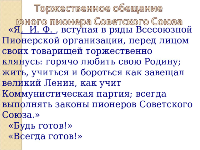 «Я , И. Ф. , вступая в ряды Всесоюзной Пионерской организации, перед лицом своих товарищей торжественно клянусь: горячо любить свою Родину; жить, учиться и бороться как завещал великий Ленин, как учит Коммунистическая партия; всегда выполнять законы пионеров Советского Союза.» «Будь готов!» «Всегда готов!» 