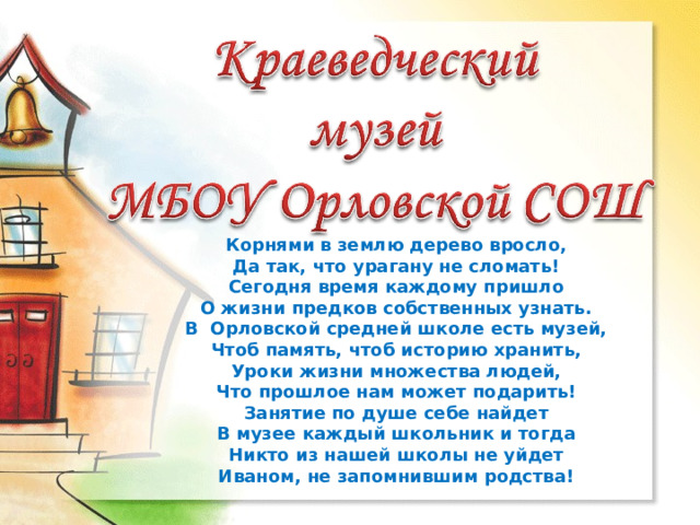 МОУ Орловская СОШ Корнями в землю дерево вросло,  Да так, что урагану не сломать!  Сегодня время каждому пришло  О жизни предков собственных узнать.  В Орловской средней школе есть музей,  Чтоб память, чтоб историю хранить,  Уроки жизни множества людей,  Что прошлое нам может подарить!  Занятие по душе себе найдет  В музее каждый школьник и тогда  Никто из нашей школы не уйдет  Иваном, не запомнившим родства! 