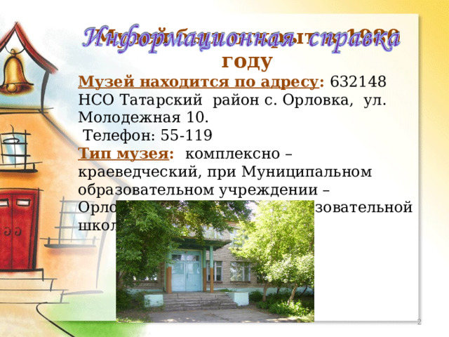 МОУ Орловская СОШ Музей был открыт в 1980 году Музей находится по адресу :  632148 НСО Татарский район с. Орловка, ул. Молодежная 10.  Телефон: 55-119 Тип музея : комплексно – краеведческий, при Муниципальном образовательном учреждении – Орловской средней  общеобразовательной школы.  