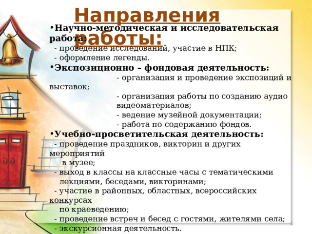 МОУ Орловская СОШ Направления работы: Научно-методическая и исследовательская работа:  - проведение исследований, участие в НПК;  - оформление легенды. Экспозиционно – фондовая деятельность:  - организация и проведение экспозиций и выставок;  - организация работы по созданию аудио  видеоматериалов;  - ведение музейной документации;  - работа по содержанию фондов. Учебно-просветительская деятельность:  - проведение праздников, викторин и других мероприятий  в музее;  - выход в классы на классные часы с тематическими  лекциями, беседами, викторинами;  - участие в районных, областных, всероссийских конкурсах  по краеведению;  - проведение встреч и бесед с гостями, жителями села;  - экскурсионная деятельность.  