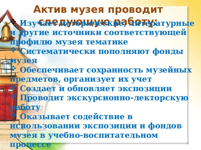 Актив музея проводит следующую работу:  Изучает исторические, литературные и другие источники соответствующей профилю музея тематике  Систематически пополняют фонды музея  Обеспечивает сохранность музейных предметов, организует их учет  Создает и обновляет экспозиции  Проводит экскурсионно-лекторскую работу  Оказывает содействие в использовании экспозиции и фондов музея в учебно-воспитательном процессе   