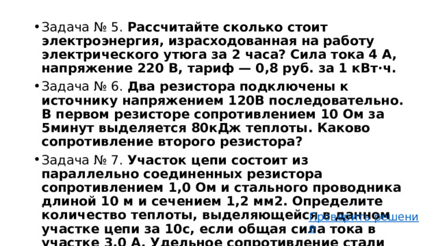 Задача № 5.  Рассчитайте сколько стоит электроэнергия, израсходованная на работу электрического утюга за 2 часа? Сила тока 4 А, напряжение 220 В, тариф — 0,8 руб. за 1 кВт⋅ч. Задача № 6. Два резистора подключены к источнику напряжением 120В последовательно. В первом резисторе сопротивлением 10 Ом за 5минут выделяется 80кДж теплоты. Каково сопротивление второго резистора? Задача № 7. Участок цепи состоит из параллельно соединенных резистора сопротивлением 1,0 Ом и стального проводника длиной 10 м и сечением 1,2 мм2. Определите количество теплоты, выделяющейся в данном участке цепи за 10с, если общая сила тока в участке 3,0 А. Удельное сопротивление стали 1,2 ∙10-2 Ом∙ мм2 /м. 