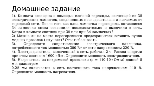 Домашнее задание 1). Комната освещена с помощью елочной гирлянды, состоящей из 35 электрических лампочек, соединенных последовательно и питаемых от городской сети. После того как одна лампочка перегорела, оставшиеся 34 лампочки снова соединили последовательно и включили в сеть. Когда в комнате светлее: при 35 или при 34 лампочках? 2) Можно ли на место перегоревшего предохранителя вставить пучок медных проволок («жучок»)? Ответ обосновать. 3). Определите сопротивление электрического паяльника, потребляющего ток мощностью 300 Вт от сети напряжением 220 В. 4). Электродвигатель, включенный в сеть, работал 2 ч. Расход энергии при этом составил 1600 кДж. Определите мощность электродвигателя. 5). Нагреватель из нихромовой проволоки (ρ = 110·10 -8  Ом·м) длиной 5 м и диаметром 0,25 мм включается в сеть постоянного тока напряжением 110 В. Определите мощность нагревателя. 