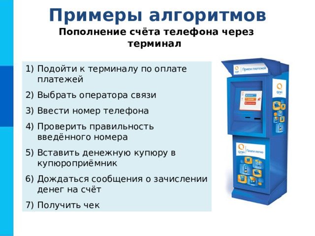 Примеры алгоритмов Пополнение счёта телефона через терминал Подойти к терминалу по оплате платежей Выбрать оператора связи Ввести номер телефона Проверить правильность введённого номера Вставить денежную купюру в купюроприёмник Дождаться сообщения о зачислении денег на счёт Получить чек  