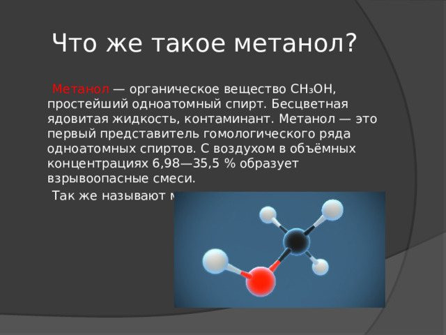 Что же такое метанол?  Метанол — органическое вещество CH₃OH, простейший одноатомный спирт. Бесцветная ядовитая жидкость, контаминант. Метанол — это первый представитель гомологического ряда одноатомных спиртов. С воздухом в объёмных концентрациях 6,98—35,5 % образует взрывоопасные смеси.  Так же называют метиловым спиртом 