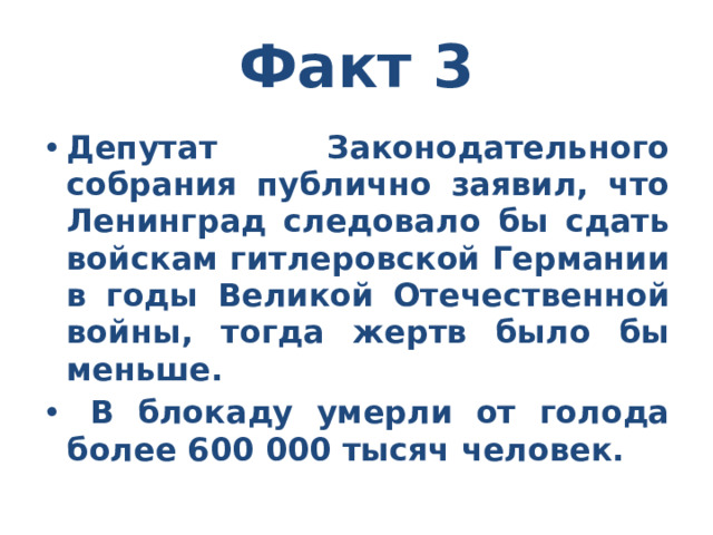 Факт 3 Депутат Законодательного собрания публично заявил, что Ленинград следовало бы сдать войскам гитлеровской Германии в годы Великой Отечественной войны, тогда жертв было бы меньше.  В блокаду умерли от голода более 600 000 тысяч человек. 