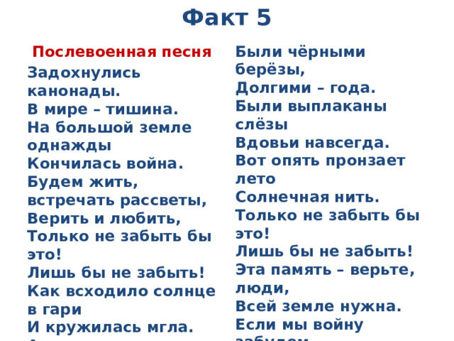 Факт 5  Послевоенная песня Были чёрными берёзы,  Долгими – года.  Были выплаканы слёзы  Вдовьи навсегда.  Вот опять пронзает лето  Солнечная нить.  Только не забыть бы это!  Лишь бы не забыть!  Эта память – верьте, люди,  Всей земле нужна.  Если мы войну забудем, -  Вновь придёт война ! Задохнулись канонады.  В мире – тишина.  На большой земле однажды  Кончилась война.  Будем жить, встречать рассветы,  Верить и любить,  Только не забыть бы это!  Лишь бы не забыть!  Как всходило солнце в гари  И кружилась мгла.  А в реке – меж берегами–  Кровь-вода текла.  Р. Рождественский  1984 г.   