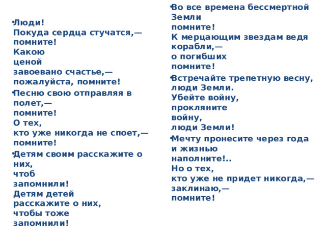 Во все времена бессмертной Земли  помните!  К мерцающим звездам ведя корабли,—  о погибших  помните! Встречайте трепетную весну,  люди Земли.  Убейте войну,  прокляните  войну,  люди Земли! Мечту пронесите через года  и жизнью  наполните!..  Но о тех,  кто уже не придет никогда,—  заклинаю,—  помните! Люди!  Покуда сердца стучатся,—  помните!  Какою  ценой  завоевано счастье,—  пожалуйста, помните! Песню свою отправляя в полет,—  помните!  О тех,  кто уже никогда не споет,—  помните! Детям своим расскажите о них,  чтоб  запомнили!  Детям детей  расскажите о них,  чтобы тоже  запомнили!    