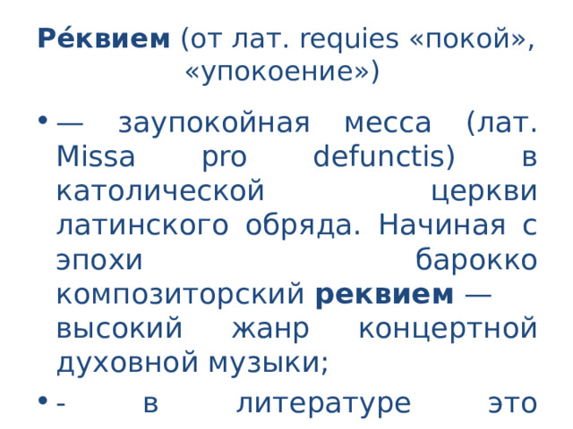 Ре́квием  (от лат. requies «покой», «упокоение») — заупокойная месса (лат. Missa pro defunctis) в католической церкви латинского обряда. Начиная с эпохи барокко композиторский  реквием  — высокий жанр концертной духовной музыки; - в литературе это многоголосное циклическое произведение трагически - траурного характера. 