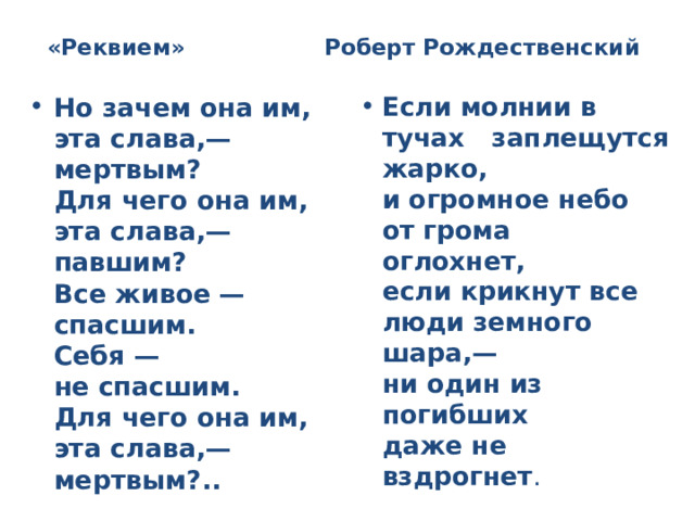 «Реквием» Роберт Рождественский Но зачем она им, эта слава,—  мертвым?  Для чего она им, эта слава,—  павшим?  Все живое —  спасшим.  Себя —  не спасшим.  Для чего она им, эта слава,—  мертвым?.. Если молнии в тучах заплещутся жарко,  и огромное небо  от грома  оглохнет,  если крикнут все люди земного шара,—  ни один из погибших  даже не вздрогнет . 