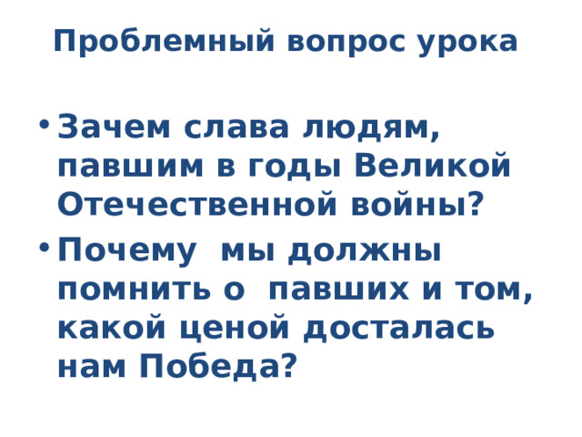 Проблемный вопрос урока   Зачем слава людям, павшим в годы Великой Отечественной войны? Почему мы должны помнить о павших и том, какой ценой досталась нам Победа? 