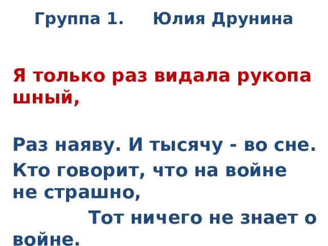 Группа 1. Юлия Друнина  Я только раз видала рукопашный,  Раз наяву. И тысячу - во сне. Кто говорит, что на войне не страшно,  Тот ничего не знает о войне. 