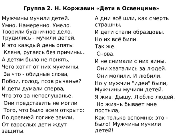 Группа 2. Н. Коржавин «Дети в Освенциме» Мужчины мучили детей. А дни всё шли, как смерть страшны, Умно. Намеренно. Умело. Творили будничное дело, Трудились - мучили детей. И дети стали образцовы. И это каждый день опять: Но их всё били.  Кляня, ругаясь без причины... Так же. А детям было не понять,  Снова. Чего хотят от них мужчины. И не снимали с них вины.  Они хватались за людей.  За что - обидные слова, Побои, голод, псов рычанье?  Они молили. И любили. Но у мужчин 