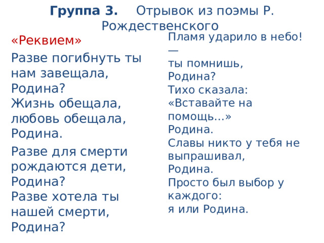Группа 3. Отрывок из поэмы Р. Рождественского Пламя ударило в небо!—  ты помнишь,  Родина?  Тихо сказала: «Вставайте на помощь…»  Родина.  Славы никто у тебя не выпрашивал,  Родина.  Просто был выбор у каждого:  я или Родина. «Реквием» Разве погибнуть ты нам завещала,  Родина?  Жизнь обещала,  любовь обещала,  Родина. Разве для смерти рождаются дети,  Родина?  Разве хотела ты нашей смерти,  Родина? 