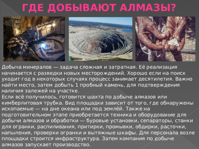 ГДЕ ДОБЫВАЮТ АЛМАЗЫ? Добыча минералов — задача сложная и затратная. Её реализация начинается с разведки новых месторождений. Хорошо если на поиск уходит год в некоторых случаях процесс занимает десятилетия. Важно найти место, затем добыть 1 пробный камень, для подтверждения наличия залежей на участке. Если всё получилось, готовится шахта по добыче алмазов или кимберлитовая трубка. Вид площадки зависит от того, где обнаружены ископаемые — на дне океана или под землёй. Также на подготовительном этапе приобретается техника и оборудование для добычи алмазов и обработки — буровые установки, сепараторы, станки для огранки, распиливания, притирки, промывки, обдирки, расточки, напыления, проверки огранки и вытяжные шкафы. Для персонала возле площадки строится инфраструктура. Затем компания по добыче алмазов запускает производство. 