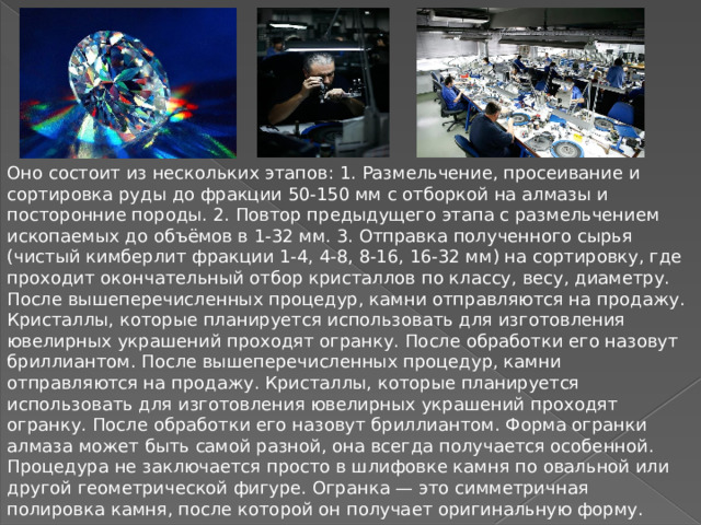 Оно состоит из нескольких этапов: 1. Размельчение, просеивание и сортировка руды до фракции 50-150 мм с отборкой на алмазы и посторонние породы. 2. Повтор предыдущего этапа с размельчением ископаемых до объёмов в 1-32 мм. 3. Отправка полученного сырья (чистый кимберлит фракции 1-4, 4-8, 8-16, 16-32 мм) на сортировку, где проходит окончательный отбор кристаллов по классу, весу, диаметру. После вышеперечисленных процедур, камни отправляются на продажу. Кристаллы, которые планируется использовать для изготовления ювелирных украшений проходят огранку. После обработки его назовут бриллиантом. После вышеперечисленных процедур, камни отправляются на продажу. Кристаллы, которые планируется использовать для изготовления ювелирных украшений проходят огранку. После обработки его назовут бриллиантом. Форма огранки алмаза может быть самой разной, она всегда получается особенной. Процедура не заключается просто в шлифовке камня по овальной или другой геометрической фигуре. Огранка — это симметричная полировка камня, после которой он получает оригинальную форму. 