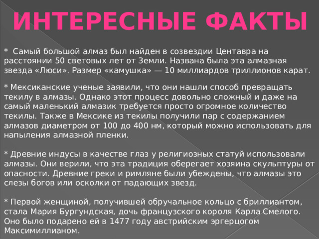 ИНТЕРЕСНЫЕ ФАКТЫ * Самый большой алмаз был найден в созвездии Центавра на расстоянии 50 световых лет от Земли. Названа была эта алмазная звезда «Люси». Размер «камушка» — 10 миллиардов триллионов карат. * Мексиканские ученые заявили, что они нашли способ превращать текилу в алмазы. Однако этот процесс довольно сложный и даже на самый маленький алмазик требуется просто огромное количество текилы. Также в Мексике из текилы получили пар с содержанием алмазов диаметром от 100 до 400 нм, который можно использовать для напыления алмазной пленки. * Древние индусы в качестве глаз у религиозных статуй использовали алмазы. Они верили, что эта традиция оберегает хозяина скульптуры от опасности. Древние греки и римляне были убеждены, что алмазы это слезы богов или осколки от падающих звезд. * Первой женщиной, получившей обручальное кольцо с бриллиантом, стала Мария Бургундская, дочь французского короля Карла Смелого. Оно было подарено ей в 1477 году австрийским эргерцогом Максимиллианом.   