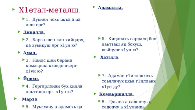 Х1етал-металш . 1. Дуьнен чохь цкъа а ца леш ерг? А дамалла. Д икалла. 6. Кицанахь сарралц бен лаьтташ яц бохуш, юьйцург х1ун ю? 2. Барзо шен кан хийцарх, ца хуьйцуш ерг х1ун ю? Х азалла. А мал. 3. Нанас шен берана комаьрша кховдошъерг х1ун ю? 7. Адаман г1иллакхехь тоьллачух цхьа г1иллакх х1ун ду? Й овхо. К омаьршалла. 8. Цхьана а садолчу а, садоцчу а х1уманца адамна Дала лело бакъо цаелларг х1ун ю? 4. Гергарлонан бух хилла лаьтташъерг х1ун ю? Марзо А чо(хьаг1, гамо). 5. Муьлхачу а адамехь ца хилча йиш йоцург х1ун ю? 9. Муьлххачу а къийсамехь уггаре а дика герз муьлха ду? Хь екъал .