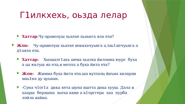 Г1илкхехь, оьзда лелар Хаттар :Чу-араволуш хьалхе хьаьнга яла еза? Жоп: Чу-араволуш хьалхе воккхачуьнга а,заь1апчуьнга а д1аяла еза. Хаттар: Хьошалг1ахь шена хьалха йиллина юург буха а ца юьтуш яа еза,я мелла а буха йита еза? Жоп: Жимма буха йита еза.ша вуззалц йиъна хиларан маь1на ду цуьнан. -Суна ч1ог1а дика хета шуна иштта дика хууш. Дала и хаарш берашна хьеха кхин а к1орггера хаа пурба лойла вайна.