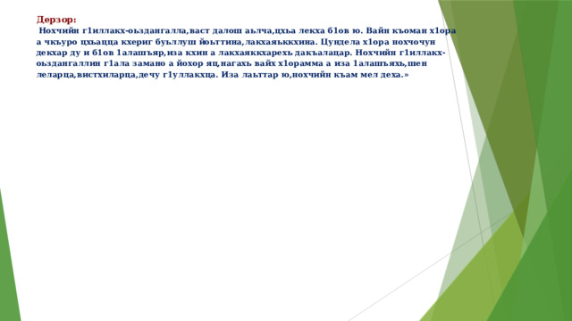 Дерзор: Нохчийн г1иллакх-оьздангалла,васт далош аьлча,цхьа лекха б1ов ю. Вайн къоман х1ора а чкъуро цхьацца кхериг буьллуш йоьттина,лакхаяьккхина. Цундела х1ора нохчочун декхар ду и б1ов 1алашъяр,иза кхин а лакхаяккхарехь дакъалацар. Нохчийн г1иллакх-оьздангаллин г1ала замано а йохор яц,нагахь вайх х1орамма а иза 1алашъяхь,шен леларца,вистхиларца,дечу г1уллакхца. Иза лаьттар ю,нохчийн къам мел деха.»